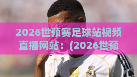 2026世预赛足球站视频直播网站：(2026世预赛) 别再乱搜了，这5个站才是真·高清不卡！
