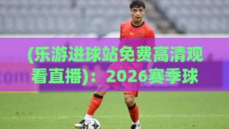 (乐游进球站免费高清观看直播):2026赛季球迷必藏的免费观赛秘籍 (乐游进球站免费高清观看直播):2026赛季球迷必藏的免费观赛秘籍