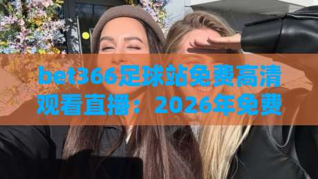 bet366足球站免费高清观看直播：2026年免费看足球直播的宝藏平台，附高清无卡顿实测体验