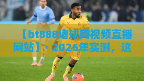 【bt888堵球网视频直播网站】· 2026年实测，这五大功能让球迷直呼过瘾