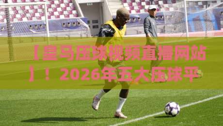 【皇马压球视频直播网站】!2026年五大压球平台深度测评(皇马压球视频直播网站)