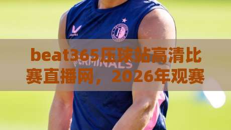 beat365压球站高清比赛直播网,2026年观赛新体验!