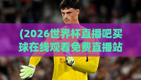 (2026世界杯直播吧买球在线观看免费直播站)：2026年最新观赛指南与购彩技巧，懂球的老铁都在看