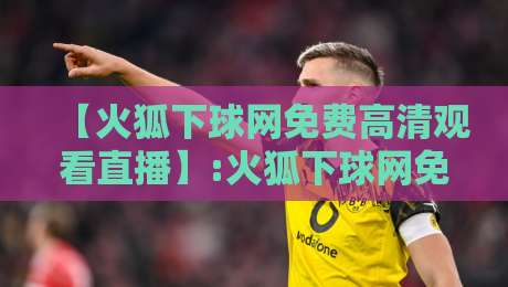 【火狐下球网免费高清观看直播】:火狐下球网免费高清观看直播，2026年实测体验与避坑指南