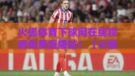火狐体育下球网在线观看免费直播站！【火狐体育下球网】2026最新观赛指南：免费直播站实测体验