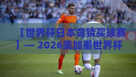 【世界杯日本竞猜买球赛】— 2026美加墨世界杯,日本队竞猜与投注终极指南 【世界杯日本竞猜买球赛】— 2026美加墨世界杯,日本队竞猜与投注终极指南