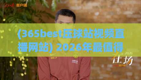 (365best压球站视频直播网站) 2026年最值得关注的体育直播平台深度评测