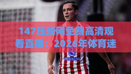 147压球网免费高清观看直播:2026年体育迷的新选择,(高清直播)探索极致观赛体验