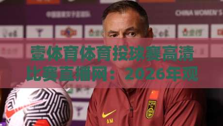 壹体育体育投球赛高清比赛直播网：2026年观赛新体验，你想象不到的高清细节！