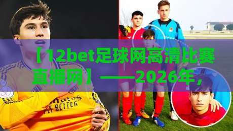 【12bet足球网高清比赛直播网】——2026年,为什么它成为球迷首选的高清观赛神器?