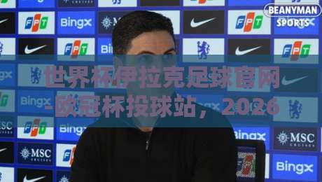 世界杯伊拉克足球官网-欧冠杯投球站,2026年球迷的终极指南 世界杯伊拉克足球官网-欧冠杯投球站,2026年球迷的终极指南