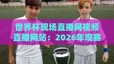 世界杯现场直播网视频直播网站：2026年观赛救命指南（内行人才懂的避坑技巧）