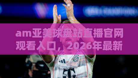 am亚美球盘站直播官网观看入口,2026年最新实测体验分享
