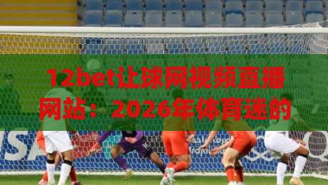 12bet让球网视频直播网站:2026年体育迷的观赛新宠,你get了吗?