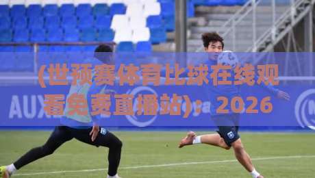 (世预赛体育比球在线观看免费直播站)：2026年最新观赛指南与避坑秘籍