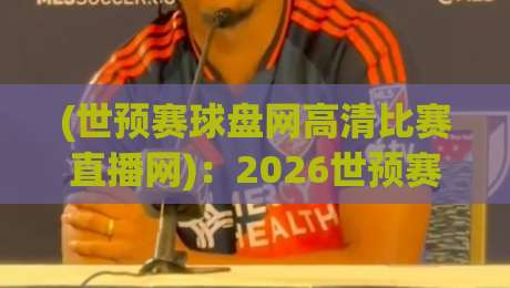 (世预赛球盘网高清比赛直播网):2026世预赛观赛新选择,这些细节你注意了吗?