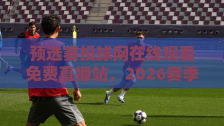 预选赛投球网在线观看免费直播站，2026赛季观赛新姿势！