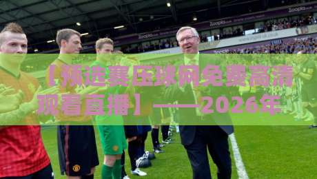【预选赛压球网免费高清观看直播】——2026年最新观赛指南与避坑技巧