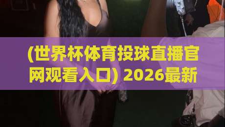 (世界杯体育投球直播官网观看入口) 2026最新观赛通道全揭秘——别再被山寨平台坑了