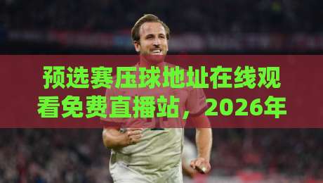 预选赛压球地址在线观看免费直播站,2026年最新观赛攻略来了!