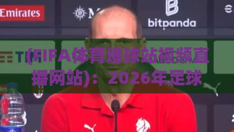 (FIFA体育堵球站视频直播网站)：2026年足球迷必备的观赛利器与实用指南