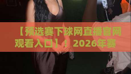 【预选赛下球网直播官网观看入口】!2026年赛事观赛全攻略