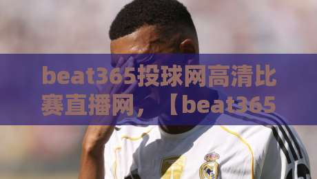 beat365投球网高清比赛直播网,【beat365投球网】2026年观赛新纪元:从画质到互动,全面颠覆你的想象