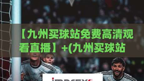 【九州买球站免费高清观看直播】+(九州买球站)+：2026年资深球迷的真实体验与避坑指南