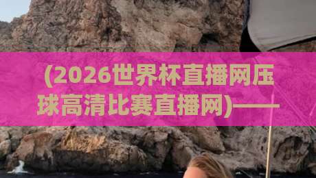 (2026世界杯直播网压球高清比赛直播网)——别说你没试过这样看球,高清不卡顿才是王道