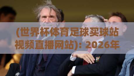 (世界杯体育足球买球站视频直播网站): 2026年球迷必看！如何避开陷阱，找到靠谱的观赛平台