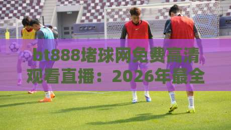 bt888堵球网免费高清观看直播：2026年最全观赛指南与体验评测
