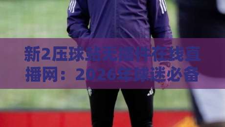 新2压球站无插件在线直播网:2026年球迷必备的沉浸式观赛体验