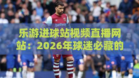 乐游进球站视频直播网站:2026年球迷必藏的【乐游进球站】观赛神器