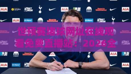 世预赛堵球网址在线观看免费直播站:2026全新观赛指南,这招我服了
