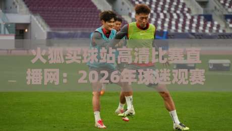 火狐买球站高清比赛直播网：2026年球迷观赛新体验