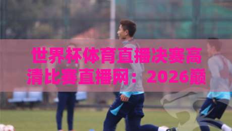 世界杯体育直播决赛高清比赛直播网:2026巅峰之夜,这里才是真现场!(世界杯体育直播决赛高清比赛直播网)