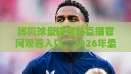 博狗球盘进球站直播官网观看入口,2026年最新观赛指南来啦!