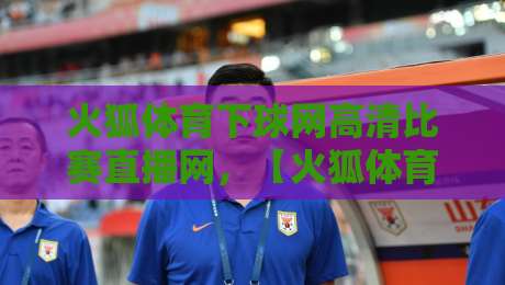 火狐体育下球网高清比赛直播网，【火狐体育下球网高清比赛直播网】2026年观赛新体验全解析