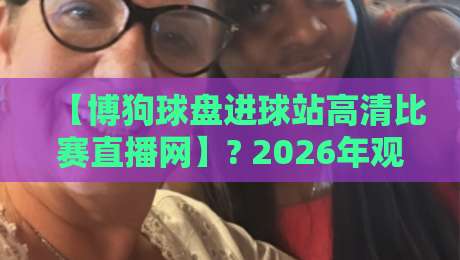 【博狗球盘进球站高清比赛直播网】? 2026年观赛新体验,这些细节你注意到了吗?