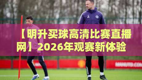 【明升买球高清比赛直播网】2026年观赛新体验,这些细节你得知道