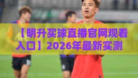 【明升买球直播官网观看入口】2026年最新实测:这3个入口才靠谱!