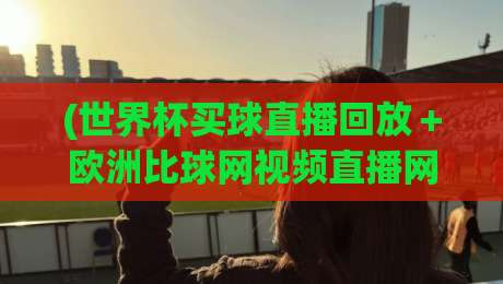 (世界杯买球直播回放+欧洲比球网视频直播网站):2026年球迷必看的四大观赛新玩法,世界杯买球直播回放+欧洲比球网视频直播网站