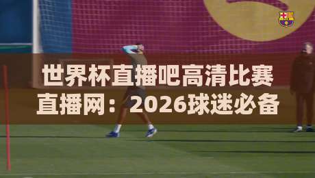 世界杯直播吧高清比赛直播网:2026球迷必备神器(世界杯直播吧高清比赛直播网)