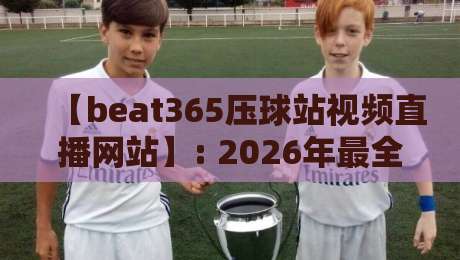 【beat365压球站视频直播网站】: 2026年最全使用指南与防坑手册