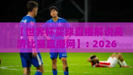 【世界杯买球直播解说高清比赛直播网】: 2026年观赛必备，这4个平台真不赖