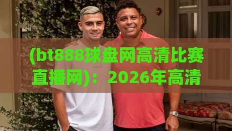 (bt888球盘网高清比赛直播网):2026年高清赛事直播新体验,球迷都在用啥?