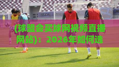 (球盟会买球网视频直播网站):2026年如何选择靠谱的体育直播平台?