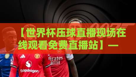 【世界杯压球直播现场在线观看免费直播站】——2026年看球新姿势，这些细节你注意了吗？