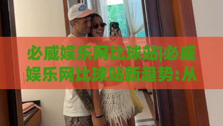 必威娱乐网比球站|必威娱乐网比球站新趋势:从数据看球站(必威娱乐网比球站)体验升级-最全手机信誉体球网半全场动画水位精彩片段流畅代理 必威娱乐网比球站|必威娱乐网比球站新趋势:从数据看球站(必威娱乐网比球站)体验升级-最全手机信誉体球网半全场动画水位精彩片段流畅代理