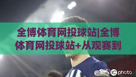 全博体育网投球站|全博体育网投球站+从观赛到互动，2026年体育迷的新选择【全博体育网投球站】-最大权威网页让球网官网无插件低调看冠军走盘单双盘